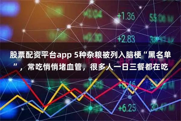 股票配资平台app 5种杂粮被列入脑梗“黑名单”，常吃悄悄堵血管，很多人一日三餐都在吃